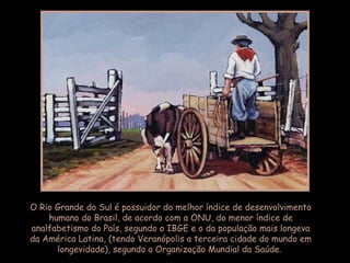 O Rio Grande do Sul é possuidor do melhor índice de desenvolvimento
humano do Brasil, de acordo com a ONU, do menor índice de
analfabetismo do País, segundo o IBGE e o da população mais longeva
da América Latina, (tendo Veranópolis a terceira cidade do mundo em
longevidade), segundo a Organização Mundial da Saúde.
 