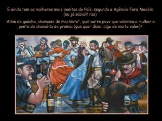 E ainda tem as mulheres mais bonitas do País, segundo a Agência Ford Models.
(eu já sabia!!! rss)
Além do gaúcho, chamado de machista", qual outro povo que valoriza a mulher a
ponto de chamá-la de prenda (que quer dizer algo de muito valor)?
 