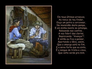 Em teus últimos arrancos,
Ao ronco do teu findar,
Ouço um potro a corcovear,
Na imensidão deste pampa,
E em minha mente se estampa,
Reboando nos confins ,
A voz febril dos clarins,
Repinicando: "Avançar"!
E então eu fico a pensar,
Apertando o lábio, assim,
Que o amargo está no fim,
E a seiva forte que eu sinto,
É o sangue de trinta e cinco,
Que volta verde pra mim.
 