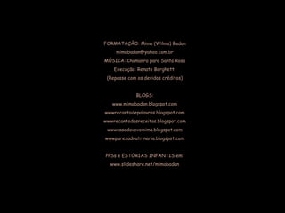 FORMATAÇÃO: Mima (Wilma) Badan
mimabadan@yahoo.com.br
MÚSICA: Chamarra para Santa Rosa
Execução: Renato Borghetti
(Repasse com os devidos créditos)
BLOGS:
www.mimabadan.blogspot.com
wwwrecantodepalavras.blogspot.com
wwwrecantodasreceitas.blogspot.com
wwwcasadavovomima.blogspot.com
wwwpurezadoutrinaria.blogspot.com
PPSs e ESTÓRIAS INFANTIS em:
www.slideshare.net/mimabadan
 