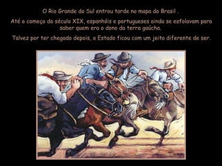 O Rio Grande do Sul entrou tarde no mapa do Brasil .
Até o começo do século XIX, espanhóis e portugueses ainda se esfolavam para
saber quem era o dono da terra gaúcha.
Talvez por ter chegado depois, o Estado ficou com um jeito diferente de ser.
 
