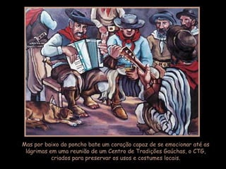 Mas por baixo do poncho bate um coração capaz de se emocionar até as lágrimas em uma reunião de um Centro de Tradições Gaúchas, o CTG, criados para preservar os usos e costumes locais. 
