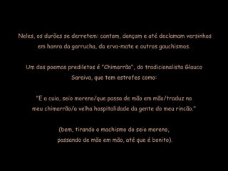 Neles, os durões se derretem: cantam, dançam e até declamam versinhos  em honra da garrucha, da erva-mate e outros gauchismos.  Um dos poemas prediletos é "Chimarrão", do tradicionalista Glauco  Saraiva, que tem estrofes como:  "E a cuia, seio moreno/que passa de mão em mão/traduz no  meu chimarrão/a velha hospitalidade da gente do meu rincão."  (bem, tirando o machismo do seio moreno,  passando de mão em mão, até que é bonito). 