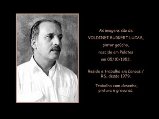 As imagens são de VOLDINEI BURKERT LUCAS, pintor gaúcho, nascido em Pelotas em 05/10/1952. Reside e trabalha em Canoas / RS, desde 1979. Trabalha com desenho,  pintura e gravuras. 