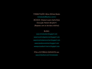 FORMATAÇÃO: Mima (Wilma) Badan [email_address] MÚSICA: Chamarra para Santa Rosa Execução: Renato Borghetti (Repasse com os devidos créditos) BLOGS: www.mimabadan.blogspot.com wwwrecantodepalavras .blogspot.com wwwrecantodasreceitas .blogspot.com wwwcasadavovomima .blogspot.com wwwpurezadoutrinaria .blogspot.com PPSs e ESTÓRIAS INFANTIS em: www.slideshare.net/mimabadan 