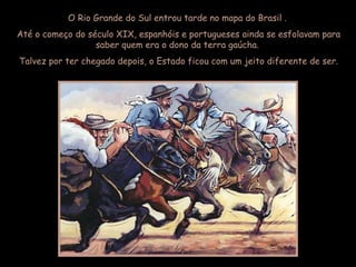 O Rio Grande do Sul entrou tarde no mapa do Brasil .  Até o começo do século XIX, espanhóis e portugueses ainda se esfolavam para saber quem era o dono da terra gaúcha.  Talvez por ter chegado depois, o Estado ficou com um jeito diferente de ser. 