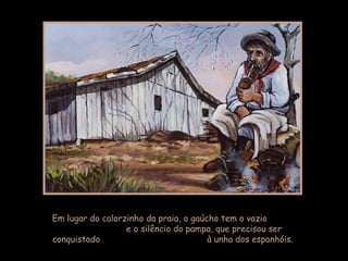 Em lugar do calorzinho da praia, o gaúcho tem o vazio  e o silêncio do pampa, que precisou ser conquistado  à unha dos espanhóis.  