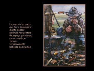 Há quem interprete que foi o desamparo diante desses abismos horizontais de espaço que gerou, como reação, o famoso temperamento belicoso dos sulinos. 