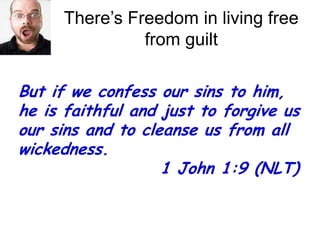 There’s Freedom in living free from guiltBut if we confess our sins to him, he is faithful and just to forgive us our sins and to cleanse us from all wickedness. 				  1 John 1:9 (NLT)