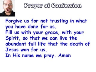 Prayer of ConfessionForgive us for not trusting in what you have done for us.Fill us with your grace, with your Spirit, so that we can live the abundant full life that the death of Jesus won for us.In His name we pray. Amen