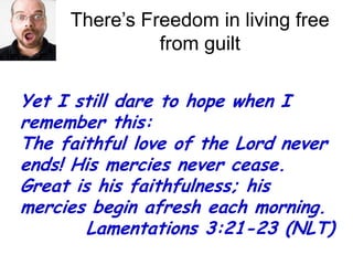There’s Freedom in living free from guiltYet I still dare to hope when I remember this: The faithful love of the Lord never ends! His mercies never cease.Great is his faithfulness; his mercies begin afresh each morning. 	    Lamentations 3:21-23 (NLT)