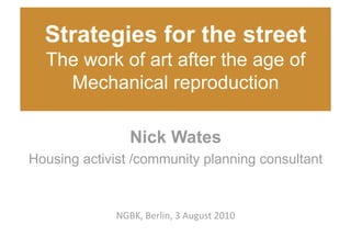 Strategies for the street
  The work of art after the age of
    Mechanical reproduction 

                 Nick Wates
Housing activist /community planning consultant 



              NGBK, Berlin, 3 August 2010 
 
