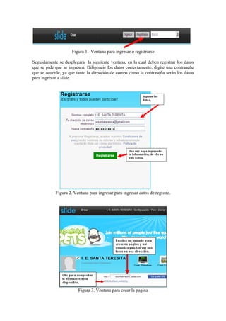 Figura 1. Ventana para ingresar o registrarse

Seguidamente se desplegara la siguiente ventana, en la cual deben registrar los datos
que se pide que se ingresen. Diligencie los datos correctamente, digite una contraseñe
que se acuerde, ya que tanto la dirección de correo como la contraseña serán los datos
para ingresar a slide.




            Figura 2. Ventana para ingresar para ingresar datos de registro.




                        Figura 3. Ventana para crear la pagina
 