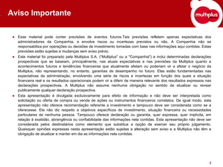 Aviso Importante Esse material pode conter previsões de eventos futuros.Tais previsões refletem apenas expectativas dos administradores da Companhia, e envolve riscos ou incertezas previstos ou não. A Companhia não se responsabiliza por operações ou decisões de investimento tomadas com base nas informações aqui contidas. Estas previsões estão sujeitas a mudanças sem aviso prévio. Este material foi preparado pela Multiplus S.A. (“Multiplus" ou a "Companhia") e inclui determinadas declarações prospectivas que se baseiam, principalmente, nas atuais expectativas e nas previsões da Multiplus quanto a acontecimentos futuros e tendências financeiras que atualmente afetam ou poderiam vir a afetar o negócio da Multiplus, não representando, no entanto, garantias de desempenho no futuro. Elas estão fundamentadas nas expectativas da administração, envolvendo uma série de riscos e incertezas em função dos quais a situação financeira real e os resultados operacionais podem vir a diferir de maneira relevante dos resultados expressos nas declarações prospectivas. A Multiplus não assume nenhuma obrigação no sentido de atualizar ou revisar publicamente qualquer declaração prospectiva.  Esta apresentação é divulgada exclusivamente para efeito de informação e não deve ser interpretada como solicitação ou oferta de compra ou venda de ações ou instrumentos financeiros correlatos. De igual modo, esta apresentação não oferece recomendação referente a investimento e tampouco deve ser considerada como se a oferecesse. Ela não diz respeito a objetivos específicos de investimento, situação financeira ou necessidades particulares de nenhuma pessoa. Tampouco oferece declaração ou garantia, quer expressa, quer implícita, em relação à exatidão, abrangência ou confiabilidade das informações nela contidas. Esta apresentação não deve ser considerada pelos destinatários como elemento que substitua a opção de exercer seu próprio julgamento. Quaisquer opiniões expressas nesta apresentação estão sujeitas a alteração sem aviso e a Multiplus não têm a obrigação de atualizar e manter em dia as informações nela contidas.  