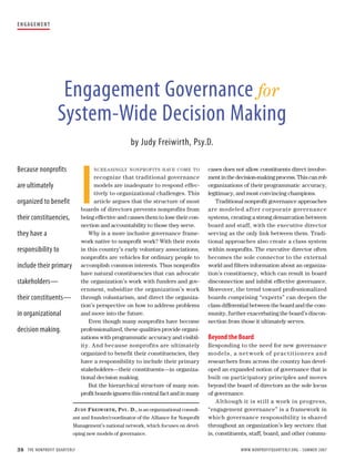 E N G AG E M E N T




                      Engagement Governance for
                     System-Wide Decision Making
                                                    by Judy Freiwirth, Psy.D.




                             I
Because nonprofits                NCRE A SINGLY NONPROF ITS H AV E COME TO              cases does not allow constituents direct involve-
                                   recognize that traditional governance                ment in the decision-making process. This can rob
are ultimately                     models are inadequate to respond effec-              organizations of their programmatic accuracy,
                                   tively to organizational challenges. This            legitimacy, and most convincing champions.
organized to benefit               article argues that the structure of most               Traditional nonprofit governance approaches
                             boards of directors prevents nonprofits from               a re modeled a fter cor porate gover na nce
their constituencies,        being effective and causes them to lose their con-         systems, creating a strong demarcation between
                             nection and accountability to those they serve.            board and staff, with the executive director
they have a                     Why is a more inclusive governance frame-               serving as the only link between them. Tradi-
                             work native to nonprofit work? With their roots            tional approaches also create a class system
responsibility to            in this country’s early voluntary associations,            within nonprofits. The executive director often
                             nonprofits are vehicles for ordinary people to             becomes the sole connector to the external
include their primary        accomplish common interests. Thus nonprofits               world and filters information about an organiza-
                             have natural constituencies that can advocate              tion’s constituency, which can result in board
stakeholders—                the organization’s work with funders and gov-              disconnection and inhibit effective governance.
                             ernment, subsidize the organization’s work                 Moreover, the trend toward professionalized
their constituents—          through voluntarism, and direct the organiza-              boards comprising “experts” can deepen the
                             tion’s perspective on how to address problems              class differential between the board and the com-
in organizational            and move into the future.                                  munity, further exacerbating the board’s discon-
                                Even though many nonprofits have become                 nection from those it ultimately serves.
decision making.             professionalized, these qualities provide organi-
                             zations with programmatic accuracy and visibil-            Beyond the Board
                             ity. And because nonprofits are ultimately                 Responding to the need for new governance
                             organized to benefit their constituencies, they            model s , a net work of pr a c t it ioner s a nd
                             have a responsibility to include their primary             researchers from across the country has devel-
                             stakeholders—their constituents—in organiza-               oped an expanded notion of governance that is
                             tional decision making.                                    built on participatory principles and moves
                                But the hierarchical structure of many non-             beyond the board of directors as the sole locus
                             profit boards ignores this central fact and in many        of governance.
                                                                                            A lthough it is still a work in progress,
                         J UDY F REIW IRTH , P SY . D., is an organizational consult-   “engagement governance” is a framework in
                        ant and founder/coordinator of the Alliance for Nonprofit       which governance responsibility is shared
                        Management’s national network, which focuses on devel-          throughout an organization’s key sectors: that
                        oping new models of governance.                                 is, constituents, staff, board, and other commu-

38 THE NONPROFIT QUARTERLY                                                                           WWW.NONPROFITQUARTERLY.ORG • SUMMER 2007
 