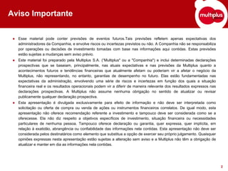 Aviso Importante


 ● Esse material pode conter previsões de eventos futuros.Tais previsões refletem apenas expectativas dos
   administradores da Companhia, e envolve riscos ou incertezas previstos ou não. A Companhia não se responsabiliza
   por operações ou decisões de investimento tomadas com base nas informações aqui contidas. Estas previsões
   estão sujeitas a mudanças sem aviso prévio.
 ● Este material foi preparado pela Multiplus S.A. (“Multiplus" ou a "Companhia") e inclui determinadas declarações
   prospectivas que se baseiam, principalmente, nas atuais expectativas e nas previsões da Multiplus quanto a
   acontecimentos futuros e tendências financeiras que atualmente afetam ou poderiam vir a afetar o negócio da
   Multiplus, não representando, no entanto, garantias de desempenho no futuro. Elas estão fundamentadas nas
   expectativas da administração, envolvendo uma série de riscos e incertezas em função dos quais a situação
   financeira real e os resultados operacionais podem vir a diferir de maneira relevante dos resultados expressos nas
   declarações prospectivas. A Multiplus não assume nenhuma obrigação no sentido de atualizar ou revisar
   publicamente qualquer declaração prospectiva.
 ● Esta apresentação é divulgada exclusivamente para efeito de informação e não deve ser interpretada como
   solicitação ou oferta de compra ou venda de ações ou instrumentos financeiros correlatos. De igual modo, esta
   apresentação não oferece recomendação referente a investimento e tampouco deve ser considerada como se a
   oferecesse. Ela não diz respeito a objetivos específicos de investimento, situação financeira ou necessidades
   particulares de nenhuma pessoa. Tampouco oferece declaração ou garantia, quer expressa, quer implícita, em
   relação à exatidão, abrangência ou confiabilidade das informações nela contidas. Esta apresentação não deve ser
   considerada pelos destinatários como elemento que substitua a opção de exercer seu próprio julgamento. Quaisquer
   opiniões expressas nesta apresentação estão sujeitas a alteração sem aviso e a Multiplus não têm a obrigação de
   atualizar e manter em dia as informações nela contidas.




                                                                                                                        2
 