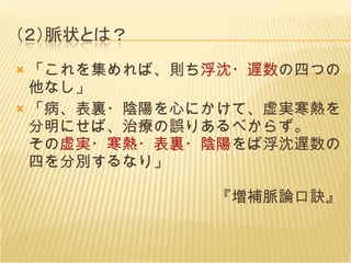 「これを集めれば、則ち 浮沈・遅数 の四つの他なし」 「病、表裏・陰陽を心にかけて、虚実寒熱を分明にせば、治療の誤りあるべからず。 その 虚実・寒熱・表裏・陰陽 をば浮沈遅数の四を分別するなり」 　　　　　　　　　　　　『増補脈論口訣』 