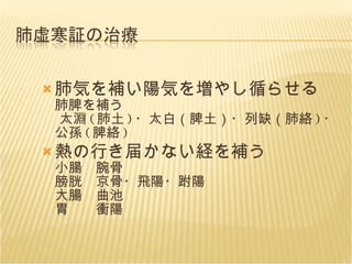 肺気を補い陽気を増やし循らせる 肺脾を補う  太淵 ( 肺土 ) ・太白（脾土）・列缺（肺絡 ) ・公孫 ( 脾絡 ) 熱の行き届かない経を補う 小腸　腕骨 膀胱　京骨・飛陽・跗陽 大腸　曲池 胃　　衝陽 