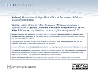 Author(s): University of Michigan Medical School, Department of Cell and
Developmental Biology
 
License: Unless otherwise noted, the content of this course material is
licensed under a Creative Commons Attribution Noncommercial Share
Alike 3.0 License. http://creativecommons.org/licenses/by-nc-sa/3.0/
We have reviewed this material in accordance with U.S. Copyright Law and have tried to maximize your
ability to use, share, and adapt it. The citation key on the following slide provides information about how you
may share and adapt this material.

Copyright holders of content included in this material should contact open.michigan@umich.edu with any
questions, corrections, or clarification regarding the use of content.

For more information about how to cite these materials visit http://open.umich.edu/education/about/terms-of-use.

Any medical information in this material is intended to inform and educate and is not a tool for self-diagnosis
or a replacement for medical evaluation, advice, diagnosis or treatment by a healthcare professional. Please
speak to your physician if you have questions about your medical condition.

Viewer discretion is advised: Some medical content is graphic and may not be suitable for all viewers.
 