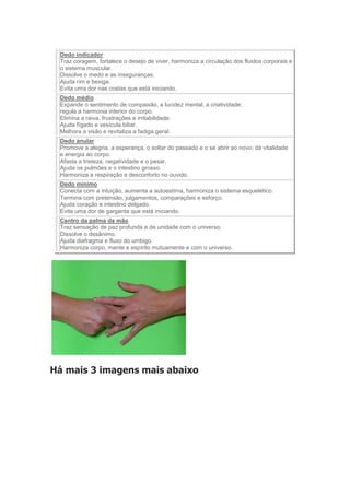 Dedo indicador 
Traz coragem, fortalece o desejo de viver, harmoniza a circulação dos fluidos corporais e 
o sistema muscular. 
Dissolve o medo e as inseguranças. 
Ajuda rim e bexiga. 
Evita uma dor nas costas que está iniciando. 
Dedo médio 
Expande o sentimento de compaixão, a lucidez mental, a criatividade; 
regula a harmonia interior do corpo. 
Elimina a raiva, frustrações e irritabilidade. 
Ajuda fígado e vesícula biliar. 
Melhora a visão e revitaliza a fadiga geral. 
Dedo anular 
Promove a alegria, a esperança, o soltar do passado e o se abrir ao novo; dá vitalidade 
e energia ao corpo. 
Afasta a tristeza, negatividade e o pesar. 
Ajuda os pulmões e o intestino grosso. 
Harmoniza a respiração e desconforto no ouvido. 
Dedo mínimo 
Conecta com a intuição, aumenta a autoestima, harmoniza o sistema esquelético. 
Termina com pretensão, julgamentos, comparações e esforço. 
Ajuda coração e intestino delgado. 
Evita uma dor de garganta que está iniciando. 
Centro da palma da mão 
Traz sensação de paz profunda e de unidade com o universo. 
Dissolve o desânimo. 
Ajuda diafragma e fluxo do umbigo. 
Harmoniza corpo, mente e espírito mutuamente e com o universo. 
Há mais 3 imagens mais abaixo 
 