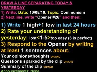 DRAW A LINE SEPARATING TODAY &
YESTERDAY
1) Write: Date: 10/08/10, Topic: Communism
2) Next line, write “Opener #26” and then:
1) Write 1 high+1 low in last 24 hours
2) Rate your understanding of
yesterday: lost<1-5>too easy (3 is perfect)
3) Respond to the Opener by writing
at least 1 sentences about:
Your opinions/thoughts OR/AND
Questions sparked by the clip OR/AND
Summary of the clip OR/AND
 