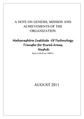 A NOTE ON GENESIS, MISSION AND ACHIEVEMENTS OF THE ORGANIZATIONMaharashtra Institute  Of Technology Transfer for Rural Areas, NashikSent to GGS on 100811AUGUST 2011 <br />MAHARASHTRA INSTITUTE OF TECHNOLOGY TRANSFER FOR RURAL AREAS (MITTRA)<br />INTRODUCTION: <br />Genesis: Dr. Manibhai Desai, an associate of Mahatma Gandhi founded BAIF Development Research Foundation in 1967 for providing gainful self-employment to the rural communities through sustainable use of natural resources. The programs soon spread to various locations in different states of India. To intensively implement these programs separate development organizations were promoted to work exclusively in these states. MIITRA was thus founded, in February 1993, to implement development programs in the state of Maharashtra. MITTRA programs are currently being implemented in 24 districts of Maharashtra.<br />Maharashtra Institute of Technology Transfer for Rural Areas (MITTRA), instituted in 1993, is a non- profit making organization. The word MITTRA meaning ‘Friend’ in Marathi and ‘Sun’ in Sanskrit symbolizes the rays of light that brings new life to the world each day. <br />MITTRA (hereafter referred as Organization) is a non-political, secular, non-profit, professionally managed organization.  It is registered under Societies Registration Act (1860) on 9.2.1993 with Registration Number: MAH/6941-93/Pune and Bombay Public Trust Act (1950) on 16.3.1993 with Registration Number: F-8056/Pune <br />The Organization is headquartered in Nashik with regional offices at: Jawhar (Thane), Peint (Nasik), Amalner (Beed), Wardha, Amravati, Shahada (Nandurbar), Jalgaon, Yavatmal, Chandrapur, Hingoli, and Nashik. <br />Mission: The Organization’s mission is to create opportunities of gainful self-employment for rural families, especially disadvantaged sections, ensuring sustainable livelihood, enriched environment, improved quality of life and human values. This mission is achieved through development research, effective use of local resources, extension of appropriate technologies and upgrading of skills and capabilities with community participation. <br />Approach: The approaches adopted for implementation are: <br />Multi-disciplinary cluster development approach <br />Integration of environmental protection with livelihoods promotion<br />Every disadvantaged participant family considered as an unit of development <br />applied research and training Blending development with<br />Empowerment of women, education and community health for enriching quality of life<br />Promotion of people's organizations for ensuring sustainability of the project initiative <br />Thematic Areas: The Organization is working in the following thematic areas to fulfill the Mission:<br />1. Livestock Development<br />2. Wadi - Tree based farming (Agro Hortiforestry) and Improved Agriculture<br />3. Integrated Watershed Development <br />4.Water Resource Development<br />5. Livelihoods promotion of the landless families<br />6. Women´s Empowerment<br />7. Community Health and Social Development<br />8. Strengthening People´s Organizations<br />9. Shikshan Mitra<br />10.Research<br />11. Dissemination: <br />12. Training<br />1. Livestock Development<br />Livestock rearing is traditionally undertaken by majority of farmers to supplement their income from agriculture. However, productivity of the livestock reared by the farmers is low due to a variety of reasons. Low awareness about improved livestock rearing practices is the main constraint for low productivity, in addition to genetic makeup of the livestock.Efforts are therefore undertaken through various projects to address these constraints through transfer of appropriate technologies and provision of quality services. BAIF is maintaining an elite herd of Jersey and Holstein Friesian breeds at the Central Research Station, Urulikanchan to produce superior bulls for semen collection. The Semen Freezing Laboratory with ISO 9002 certification produces over 4.5 million doses of frozen semen annually. Embryo Transfer Technology for production of elite bulls and genetic conservation of indigenous breeds is the unique feature of this laboratory.<br />Aims and Objective:<br />,[object Object]