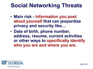 Social Networking Threats Main risk -  information you post about yourself  that can jeopardize privacy and security like… Date of birth, phone number, address, resume, current activities or other ways to  specifically identify who you are and where you are . 