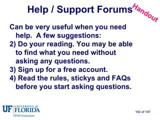 Help / Support Forums Can be very useful when you need help.  A few suggestions:  Do your reading. You may be able to find what you need without asking any questions.  Sign up for a free account.  Read the rules, stickys and FAQs before you start asking questions. Handout 