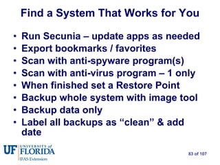 Find a System That Works for You Run Secunia – update apps as needed Export bookmarks / favorites Scan with anti-spyware program(s) Scan with anti-virus program – 1 only When finished set a Restore Point Backup whole system with image tool Backup data only Label all backups as “clean” & add date 