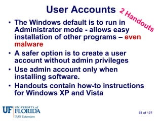 The Windows default is to run in Administrator mode - allows easy installation of other programs –  even malware A safer option is to create a user account without admin privileges Use admin account only when installing software. Handouts contain how-to instructions for Windows XP and Vista User Accounts 2 Handouts 