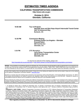 Next regularly scheduled CTC Meeting is on November 12, 2014 in Sacramento (Subject to change) 
ESTIMATED TIMED AGENDA 
CALIFORNIA TRANSPORTATION COMMISSION 
http://www.catc.ca.gov 
October 8, 2014 
Glendale, California 
10:00 AM Tour of Projects 
Glendale Area and Bob Hope Airport Intermodal Transit Center 
2627 N Hollywood Way 
Burbank, CA 
12:30 PM Commission Meeting 
Embassy Suites Los Angeles – Glendale 
Emerald Salon 
800 Central Ave 
Glendale, CA 
5:30 PM CTC Reception 
Larry Zarian Transportation Center 
400 W Cerritos Ave Glendale, CA 
To view the live webcast of this meeting, please visit: 
http://msmedia.dot.ca.gov/channel2 or http://www.ustream.tv/channel/california-transportation-commission 
NOTICE: Times identified on the following agenda are estimates only. The Commission has the discretion to take up agenda items out of sequence and on either day of the two-day meeting, except for those agenda items bearing the notation “TIMED ITEM.” TIMED ITEMS which may not be heard prior to the Time scheduled but may be heard at, or anytime after the Time scheduled. The Commission may adjourn earlier than estimated on either day. 
A copy of this meeting notice and agenda will be posted 10 days prior to the meeting and related book items will be posted 5 days prior to the meeting on the California Transportation Commission Website: www.catc.ca.gov 
Questions or inquiries about this meeting may be directed to the Commission staff at (916) 654-4245, 1120 N Street (MS-52), Sacramento, CA 95814. If any special accommodations are needed for persons with disabilities, please contact Doug Remedios at (916) 654-4245. Requests for special ac- commodations should be made as soon as possible but at least five days prior to the scheduled meeting. 
Persons attending the meeting who wish to address the California Transportation Commission on a subject to be considered at this meeting are asked to complete a Speaker Request Card and give it to the Executive Assistant prior to the discussion of the item. If you would like to present handouts/written material to the California Transportation Commission at the meeting, please provide a minimum of 25 copies labeled with the agenda item number. 
* “A” denotes an “Action” item; “I” denotes an “Information” item; “C” denotes a “Commission” item; “D” denotes a “Department” item; “F” denotes a “U.S. Department of Transportation” item; “R” denotes a Regional or other Agency item; and “T” denotes a California Transportation Agency (CalSTA) item. 
FREQUENTLY USED TERMS: California Transportation Commission (Commission or CTC), California Department of Transportation (Department or Caltrans), Regional Improvement Program (RIP), Interregional Improvement Program (IIP), State Transportation Improvement Program (STIP), State Highway Operation and Protection Program (SHOPP), Traffic Congestion Relief Program (TCRP), Public Transportation Account (PTA), Clean Air and Transportation Improvement Act of 1990 (Proposition 116), High Speed Passenger Train Bond Program (Proposition 1A), Highway Safety, Traffic Reduction, Air Quality, and Port Security Bond Act of 2006 (Proposition 1B), Corridor Mobility Improvement Account (CMIA), State Route 99 Bond Program (RTE or SR 99), Local Bridge Seismic Retrofit Account (LBSRA), Trade Corridors Improvement Fund (TCIF), Highway-Railroad Cross- ing Safety Account (HRCSA), State-Local Partnership Program (SLPP), Traffic Light Synchronization Program (TLSP), Letter of No Prejudice (LONP), Environmental Phase (PA&ED), Design Phase (PS&E), Right ofWay (R/W), Fiscal Year (FY)  