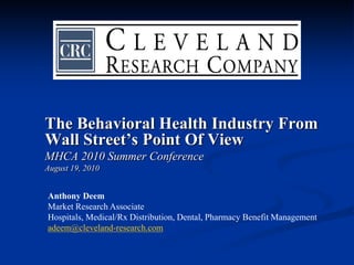 The Behavioral Health Industry From
Wall Street’s Point Of View
MHCA 2010 Summer Conference
August 19, 2010


Anthony Deem
Market Research Associate
Hospitals, Medical/Rx Distribution, Dental, Pharmacy Benefit Management
adeem@cleveland-research.com
 
