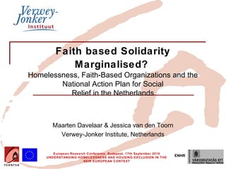Faith based Solidarity
             Marginalised?
Homelessness, Faith-Based Organizations and the
        National Action Plan for Social
           Relief in the Netherlands



        Maarten Davelaar & Jessica van den Toorn
          Verwey-Jonker Institute, Netherlands

        European Research Conference, Budapest, 17th September 2010
     UNDERSTANDING HOMELESSNESS AND HOUSING EXCLUSION IN THE
                                                                      ENHR
                        NEW EUROPEAN CONTEXT
 