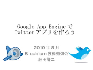 Google App Engine で Twitter アプリを作ろう 2010 年 8 月 S-cubism 技術勉強会 細田謙二 