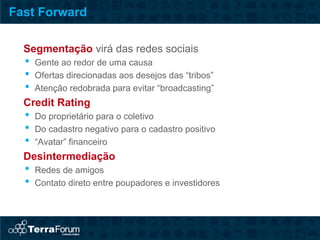Fast Forward

  Segmentação virá das redes sociais
  •   Gente ao redor de uma causa
  •   Ofertas direcionadas aos desejos das “tribos”
  •   Atenção redobrada para evitar “broadcasting”
  Credit Rating
  •   Do proprietário para o coletivo
  •   Do cadastro negativo para o cadastro positivo
  •   “Avatar” financeiro
  Desintermediação
  •   Redes de amigos
  •   Contato direto entre poupadores e investidores
 