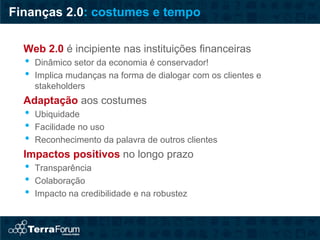 Finanças 2.0: costumes e tempo

  Web 2.0 é incipiente nas instituições financeiras
  •   Dinâmico setor da economia é conservador!
  •   Implica mudanças na forma de dialogar com os clientes e
      stakeholders
  Adaptação aos costumes
  •   Ubiquidade
  •   Facilidade no uso
  •   Reconhecimento da palavra de outros clientes
  Impactos positivos no longo prazo
  •   Transparência
  •   Colaboração
  •   Impacto na credibilidade e na robustez
 
