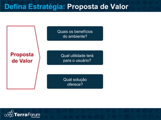 Defina Estratégia: Proposta de Valor


               Quais os benefícios
                 do ambiente?



 Proposta       Qual utilidade terá
 de Valor        para o usuário?



                  Qual solução
                   oferece?
 