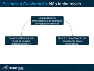 Estimule a Colaboração: Não tenha receio


                                Como assumir a
                          transparência e colaboração
                             como posicionamento?




   Como identificar e tratar                     Qual é o procedimento pra
     riscos de imagem                               encaminhar esses
     antecipadamente?                                  comentários?
 