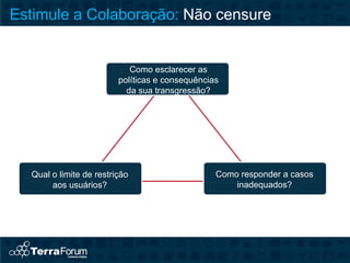 Estimule a Colaboração: Não censure


                            Como esclarecer as
                         políticas e consequências
                           da sua transgressão?




  Qual o limite de restrição                     Como responder a casos
       aos usuários?                                 inadequados?
 