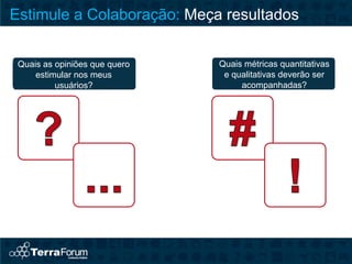 Estimule a Colaboração: Meça resultados


 Quais as opiniões que quero   Quais métricas quantitativas
     estimular nos meus         e qualitativas deverão ser
          usuários?                 acompanhadas?
 