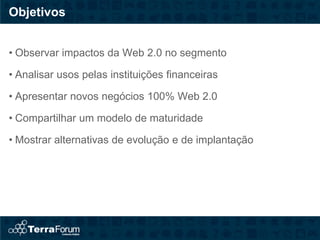 Objetivos


• Observar impactos da Web 2.0 no segmento

• Analisar usos pelas instituições financeiras

• Apresentar novos negócios 100% Web 2.0

• Compartilhar um modelo de maturidade

• Mostrar alternativas de evolução e de implantação
 