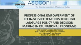PROFESSIONAL EMPOWERMENT OF
EFL IN-SERVICE TEACHERS THROUGH
LANGUAGE POLICY AND DECISION
MAKING IN EFL NATIONAL PROGRAMS
50TH ASOCOPI ANNUAL CONFERENCE
Half a century making history in Colombia
ELT – Tracing back our footsteps
October 8, 9, and 10, 2015
YAMITH JOSÉ FANDIÑO PARRA – LA SALLE UNIVERSITY, BOGOTÁ, COLOMBIA
 