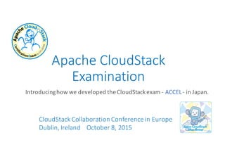Apache	
  CloudStack	
  
Examination
Introducing	
  how	
  we	
  developed	
  the	
  CloudStack	
  exam	
  -­‐ ACCEL-­‐ in	
  Japan.
CloudStack	
  Collaboration Conference in	
  Europe
Dublin,	
  Ireland	
  	
  	
  	
  October	
  8,	
  2015
 