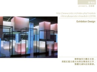 展場組 20100815。許婷婷 http://www.cndu.cn/index.php?module =library&operate=show&id=119706 Exhibition Design 簡單幾何方體及支架， 搭配紅藍白燈光效果及簡易的文字， 整體充滿科技前衛感。 