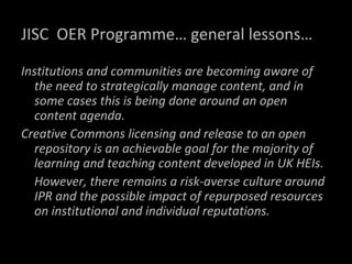 JISC  OER Programme… general lessons… Institutions and communities are becoming aware of the need to strategically manage content, and in some cases this is being done around an open content agenda.  Creative Commons licensing and release to an open repository is an achievable goal for the majority of learning and teaching content developed in UK HEIs.  However, there remains a risk-averse culture around IPR and the possible impact of repurposed resources on institutional and individual reputations.  