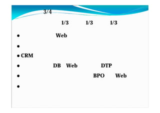 私の仕事（3/4）：最近の私の仕事
基本スタンス：営業 1/3 企画 1/3 技術 1/3

●システムを含むWebサイトの企画提案、進行支援
●店舗別 販促物制作システムの拡販
●CRMサイト構築のプロジェクトマネージメント
●商品情報構築DB⇒Webカタログ＆DTP自動編集
●大学校友会名簿のリフレッシュ BPO（紙・Web）
●大学の授業支援（企業担当）、インターン担当、       若手
教育
 