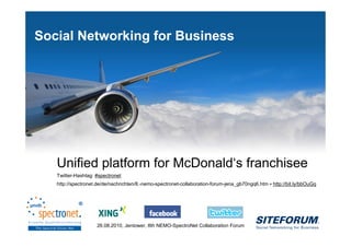 Social Networking for Business




           Unified platform for McDonald‘s franchisee
           Twitter-Hashtag: #spectronet
           http://spectronet.de/de/nachrichten/8.-nemo-spectronet-collaboration-forum-jena_gb70ngq6.htm = http://bit.ly/bbOuGq




Page   1                    26.08.2010, Jentower, 8th NEMO-SpectroNet Collaboration Forum
 