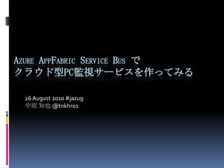 Azure AppFabric Service Busでクラウド型PC監視サービスを作ってみる 26 August 2010 #jazug 中原 知也@tnkhr01 