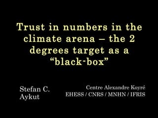 Trust in numbers in the climate arena – the 2 degrees target as a “black-box” Stefan C. Aykut Centre Alexandre Koyr é EHESS / CNRS / MNHN / IFRIS 