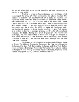buy or sell wheat but would purely speculate on price movements in
market to earn profit.
             Trading of wheat in futures became very profitable which
encouraged the entry of other commodities in futures market. This
created a platform for establishment of a body to regulate and
supervise these contracts. That’s why Chicago Board of Trade (CBOT)
was established in 1848. In 1870 and 1880s the New York Coffee,
Cotton and Produce Exchanges were born. Agricultural commodities
were mostly traded but as long as there are buyers and sellers, any
commodity can be traded. In 1872, a group of Manhattan dairy
merchants got together to bring chaotic condition in New York market
to a system in terms of storage, pricing, and transfer of agricultural
products. In 1933, during the Great Depression, the Commodity
Exchange, Inc. was established in New York through the merger of
four small exchanges – the National Metal Exchange, the Rubber
Exchange of New York, the National Raw Silk Exchange, and the New
York Hide Exchange.
             The largest commodity exchange in USA is Chicago Board
of Trade, The Chicago Mercantile Exchange, the New York Mercantile
Exchange, the New York Commodity Exchange and New York Coffee,
sugar and cocoa Exchange. Worldwide there are major futures trading
exchanges in over twenty countries including Canada, England, India,
France, Singapore, Japan, Australia and New Zealand.




                                                                    10
 